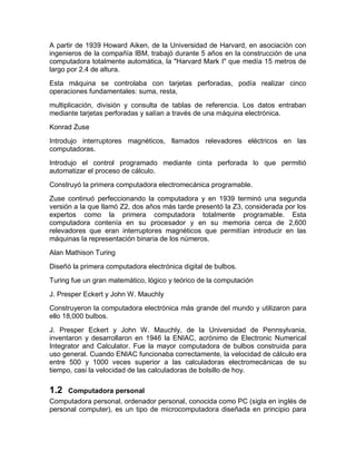 A partir de 1939 Howard Aiken, de la Universidad de Harvard, en asociación con
ingenieros de la compañía IBM, trabajó durante 5 años en la construcción de una
computadora totalmente automática, la "Harvard Mark I" que medía 15 metros de
largo por 2.4 de altura.
Esta máquina se controlaba con tarjetas perforadas, podía realizar cinco
operaciones fundamentales: suma, resta,
multiplicación, división y consulta de tablas de referencia. Los datos entraban
mediante tarjetas perforadas y salían a través de una máquina electrónica.
Konrad Zuse
Introdujo interruptores magnéticos, llamados relevadores eléctricos en las
computadoras.
Introdujo el control programado mediante cinta perforada lo que permitió
automatizar el proceso de cálculo.
Construyó la primera computadora electromecánica programable.
Zuse continuó perfeccionando la computadora y en 1939 terminó una segunda
versión a la que llamó Z2, dos años más tarde presentó la Z3, considerada por los
expertos como la primera computadora totalmente programable. Esta
computadora contenía en su procesador y en su memoria cerca de 2,600
relevadores que eran interruptores magnéticos que permitían introducir en las
máquinas la representación binaria de los números.
Alan Mathison Turing
Diseñó la primera computadora electrónica digital de bulbos.
Turing fue un gran matemático, lógico y teórico de la computación
J. Presper Eckert y John W. Mauchly
Construyeron la computadora electrónica más grande del mundo y utilizaron para
ello 18,000 bulbos.
J. Presper Eckert y John W. Mauchly, de la Universidad de Pennsylvania,
inventaron y desarrollaron en 1946 la ENIAC, acrónimo de Electronic Numerical
Integrator and Calculator. Fue la mayor computadora de bulbos construida para
uso general. Cuando ENIAC funcionaba correctamente, la velocidad de cálculo era
entre 500 y 1000 veces superior a las calculadoras electromecánicas de su
tiempo, casi la velocidad de las calculadoras de bolsillo de hoy.
1.2 Computadora personal
Computadora personal, ordenador personal, conocida como PC (sigla en inglés de
personal computer), es un tipo de microcomputadora diseñada en principio para
 