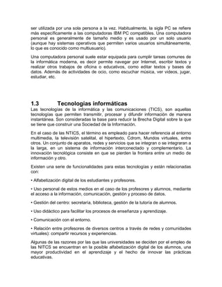 ser utilizada por una sola persona a la vez. Habitualmente, la sigla PC se refiere
más específicamente a las computadoras IBM PC compatibles. Una computadora
personal es generalmente de tamaño medio y es usado por un solo usuario
(aunque hay sistemas operativos que permiten varios usuarios simultáneamente,
lo que es conocido como multiusuario).
Una computadora personal suele estar equipada para cumplir tareas comunes de
la informática moderna, es decir permite navegar por Internet, escribir textos y
realizar otros trabajos de oficina o educativos, como editar textos y bases de
datos. Además de actividades de ocio, como escuchar música, ver videos, jugar,
estudiar, etc.
1.3 Tecnologías informáticas
Las tecnologías de la informática y las comunicaciones (TICS), son aquellas
tecnologías que permiten transmitir, procesar y difundir información de manera
instantánea. Son consideradas la base para reducir la Brecha Digital sobre la que
se tiene que construir una Sociedad de la Información.
En el caso de las NTICS, el término es empleado para hacer referencia al entorno
multimedia, la televisión satelital, el hipertexto, Cdrom, Mundos virtuales, entre
otros. Un conjunto de aparatos, redes y servicios que se integran o se integraran a
la larga, en un sistema de información interconectado y complementario. La
innovación tecnológica consiste en que se pierden la frontera entre un medio de
información y otro.
Existen una serie de funcionalidades para estas tecnologías y están relacionadas
con:
• Alfabetización digital de los estudiantes y profesores.
• Uso personal de estos medios en el caso de los profesores y alumnos, mediante
el acceso a la información, comunicación, gestión y proceso de datos.
• Gestión del centro: secretaría, biblioteca, gestión de la tutoría de alumnos.
• Uso didáctico para facilitar los procesos de enseñanza y aprendizaje.
• Comunicación con el entorno.
• Relación entre profesores de diversos centros a través de redes y comunidades
virtuales): compartir recursos y experiencias.
Algunas de las razones por las que las universidades se deciden por el empleo de
las NITCS se encuentran en la posible alfabetización digital de los alumnos, una
mayor productividad en el aprendizaje y el hecho de innovar las prácticas
educativas.
 