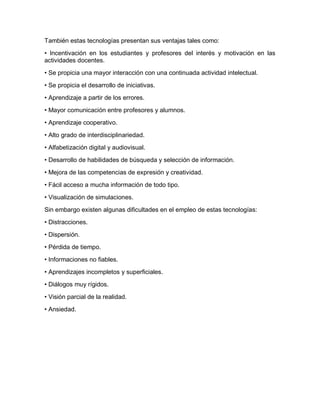 También estas tecnologías presentan sus ventajas tales como:
• Incentivación en los estudiantes y profesores del interés y motivación en las
actividades docentes.
• Se propicia una mayor interacción con una continuada actividad intelectual.
• Se propicia el desarrollo de iniciativas.
• Aprendizaje a partir de los errores.
• Mayor comunicación entre profesores y alumnos.
• Aprendizaje cooperativo.
• Alto grado de interdisciplinariedad.
• Alfabetización digital y audiovisual.
• Desarrollo de habilidades de búsqueda y selección de información.
• Mejora de las competencias de expresión y creatividad.
• Fácil acceso a mucha información de todo tipo.
• Visualización de simulaciones.
Sin embargo existen algunas dificultades en el empleo de estas tecnologías:
• Distracciones.
• Dispersión.
• Pérdida de tiempo.
• Informaciones no fiables.
• Aprendizajes incompletos y superficiales.
• Diálogos muy rígidos.
• Visión parcial de la realidad.
• Ansiedad.
 