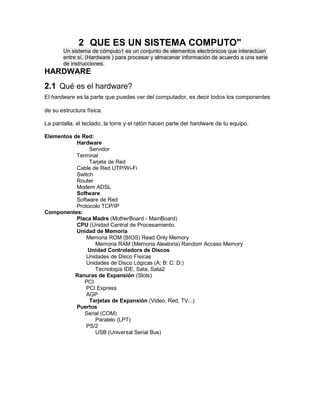 2 QUE ES UN SISTEMA COMPUTO"
Un sistema de cómputo1 es un conjunto de elementos electrónicos que interactúan
entre sí, (Hardware ) para procesar y almacenar información de acuerdo a una serie
de instrucciones.
HARDWARE
2.1 Qué es el hardware?
El hardware es la parte que puedes ver del computador, es decir todos los componentes
de su estructura física.
La pantalla, el teclado, la torre y el ratón hacen parte del hardware de tu equipo.
Elementos de Red:
Hardware
Servidor
Terminal
Tarjeta de Red
Cable de Red UTP/Wi-Fi
Switch
Router
Modem ADSL
Software
Software de Red
Protocolo TCP/IP
Componentes:
Placa Madre (MotherBoard - MainBoard)
CPU (Unidad Central de Procesamiento.
Unidad de Memoria
Memoria ROM (BIOS) Read Only Memory
Memoria RAM (Memoria Aleatoria) Random Access Memory
Unidad Controladora de Discos
Unidades de Disco Físicas
Unidades de Disco Lógicas (A: B: C: D:)
Tecnología IDE, Sata, Sata2
Ranuras de Expansión (Slots)
PCI
PCI Express
AGP
Tarjetas de Expansión (Video, Red, TV...)
Puertos
Serial (COM)
Paralelo (LPT)
PS/2
USB (Universal Serial Bus)
 