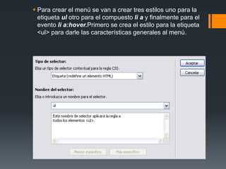  Para crear el menú se van a crear tres estilos uno para la
etiqueta ul otro para el compuesto li a y finalmente para el
evento li a:hover.Primero se crea el estilo para la etiqueta
<ul> para darle las características generales al menú.
 