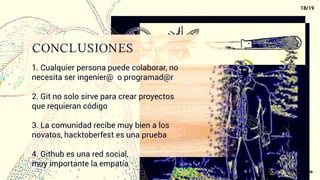conclusiones
1. Cualquier persona puede colaborar, no
necesita ser ingenier@ o programad@r
2. Git no solo sirve para crear proyectos
que requieran código
3. La comunidad recibe muy bien a los
novatos, hacktoberfest es una prueba
4. Github es una red social,
muy importante la empatía
18/19
@xacarana
 