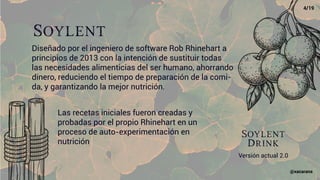 Soylent
Diseñado por el ingeniero de software Rob Rhinehart a
principios de 2013 con la intención de sustituir todas
las necesidades alimenticias del ser humano, ahorrando
dinero, reduciendo el tiempo de preparación de la comi-
da, y garantizando la mejor nutrición.
Las recetas iniciales fueron creadas y
probadas por el propio Rhinehart en un
proceso de auto-experimentación en
nutrición
Soylent
Drink
Versión actual 2.0
4/19
@xacarana
 