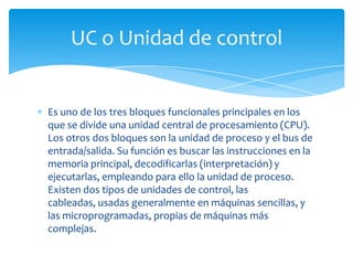 UC o Unidad de control


Es uno de los tres bloques funcionales principales en los
que se divide una unidad central de procesamiento (CPU).
Los otros dos bloques son la unidad de proceso y el bus de
entrada/salida. Su función es buscar las instrucciones en la
memoria principal, decodificarlas (interpretación) y
ejecutarlas, empleando para ello la unidad de proceso.
Existen dos tipos de unidades de control, las
cableadas, usadas generalmente en máquinas sencillas, y
las microprogramadas, propias de máquinas más
complejas.
 