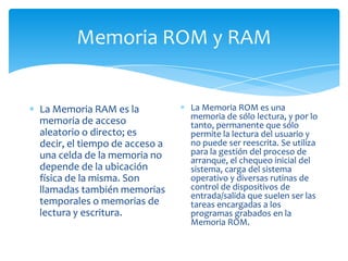 Memoria ROM y RAM


La Memoria RAM es la           La Memoria ROM es una
                               memoria de sólo lectura, y por lo
memoria de acceso              tanto, permanente que sólo
aleatorio o directo; es        permite la lectura del usuario y
decir, el tiempo de acceso a   no puede ser reescrita. Se utiliza
una celda de la memoria no     para la gestión del proceso de
                               arranque, el chequeo inicial del
depende de la ubicación        sistema, carga del sistema
física de la misma. Son        operativo y diversas rutinas de
llamadas también memorias      control de dispositivos de
                               entrada/salida que suelen ser las
temporales o memorias de       tareas encargadas a los
lectura y escritura.           programas grabados en la
                               Memoria ROM.
 