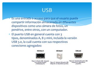 USB
Es una entrada o acceso para que el usuario pueda
compartir información almacenada en diferentes
dispositivos como una cámara de fotos, un
pendrive, entre otros, con un computador.
El puerto USB en general cuenta con 3
tipos, denominados A, B y mini, incluida la versión
USB 3.0, la cuál cuenta con sus respectivos
conectores agregados:
 