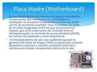 Placa Madre (Motherboard)
Es una tarjeta de circuito impreso a la que se conectan los
componentes que constituyen la computadora u
ordenador. Es una parte fundamental a la hora de armar
una PC de escritorio o portátil. Tiene instalados una serie
de circuitos integrados, entre los que se encuentra el
chipset, que sirve como centro de conexión entre el
microprocesador, la memoria de acceso aleatorio (RAM),
las ranuras de expansión y otros dispositivos.
 Va instalada dentro de una caja o gabinete que por lo
general está hecha de chapa y tiene un panel para conectar
dispositivos externos y muchos conectores internos y
zócalos para instalar componentes dentro de la caja.
 