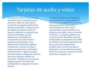 Tarjetas de audio y video
La tarjeta de audio es una tarjeta de      La tarjeta de video es una tarjeta de
expansión para computadoras que            expansión para una computadora u
permite la salida de audio bajo el         ordenador, encargada de procesar los
control de un programa informático         datos provenientes de la CPU y
llamado controlador. El típico uso de      transformarlos en información
las tarjetas de sonido consiste en         comprensible y representable en un
proveer mediante un programa que           dispositivo de salida, como un monitor
actúa de mezclador, que las                o televisor. Las tarjetas gráficas más
aplicaciones multimedia del                comunes son las disponibles para las
componente de audio suenen y               computadoras compatibles con la IBM
puedan ser gestionadas. Estas              PC, debido a la enorme popularidad de
aplicaciones multimedia engloban           éstas, pero otras arquitecturas
composición y edición de video o           también hacen uso de este tipo de
audio, presentaciones multimedia y         dispositivos. no son dominio exclusivo
entretenimiento . Algunos equipos          de los PC; contaron o cuentan con ellas
tienen la tarjeta ya integrada, mientras   dispositivos, equipos, etc.
que otros requieren tarjetas de
expansión. También hay otro tipo de
equipos que por circunstancias
profesionales no requieren de dicho
servicio.
 