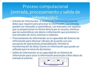 Proceso computacional
(entrada, procesamiento y salida de
           información).
Entrada de Información: el Sistema de Información toma los
datos que requiere para procesar la información. Las entradas
pueden ser manuales o automáticas. Las manuales son aquellas
que se proporcionan en forma directa por el usuario, mientras
que las automáticas son datos o información que provienen o
son tomados de otros sistemas o módulos.
Procesamiento de Información: es la capacidad del Sistema de
Información para efectuar cálculos de acuerdo con una
secuencia de operaciones preestablecida. Permite la
transformación de datos fuente en información que puede ser
utilizada para la toma de decisiones.
Salida de Información: es la capacidad de un Sistema de
Información para sacar la información procesada o bien datos de
entrada al exterior.
 