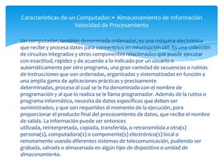 Características de un Computador:• Almacenamiento de Información
                     Velocidad de Procesamiento

Un computador, también denominada ordenador, es una máquina electrónica
que recibe y procesa datos para convertirlos en información útil. Es una colección
de circuitos integrados y otros componentes relacionados que puede ejecutar
con exactitud, rapidez y de acuerdo a lo indicado por un usuario o
automáticamente por otro programa, una gran variedad de secuencias o rutinas
de instrucciones que son ordenadas, organizadas y sistematizadas en función a
una amplia gama de aplicaciones prácticas y precisamente
determinadas, proceso al cual se le ha denominado con el nombre de
programación y al que lo realiza se le llama programador. Además de la rutina o
programa informático, necesita de datos específicos que deben ser
suministrados, y que son requeridos al momento de la ejecución, para
proporcionar el producto final del procesamiento de datos, que recibe el nombre
de salida. La información puede ser entonces
utilizada, reinterpretada, copiada, transferida, o retransmitida a otra(s)
persona(s), computadora(s) o componente(s) electrónico(s) local o
remotamente usando diferentes sistemas de telecomunicación, pudiendo ser
grabada, salvada o almacenada en algún tipo de dispositivo o unidad de
almacenamiento.
 