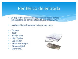 Periférico de entrada
Un dispositivo periférico que genera entradas para la
computadora, tal como un teclado, explorador, etc.

Los dispositivos de entrada más comunes son:

- Teclado
- Ratón
- Bola de guía
- Lápiz óptico
- Explorador
- Palanca de juegos
- Cámara digital
- Micrófono.
 