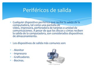 Periféricos de salida
Cualquier dispositivo periférico que recibe la salida de la
computadora, tal como una pantalla de
vídeo, impresora, perforadora de tarjetas o unidad de
comunicaciones. A pesar de que los discos y cintas reciben
la salida de la computadora, son considerados dispositivos
de almacenamiento.

Los dispositivos de salida más comunes son:

- Monitor
- Impresora
- Graficadores
- Bocinas.
 