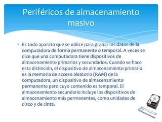 Periféricos de almacenamiento
             masivo

Es todo aparato que se utilice para grabar los datos de la
computadora de forma permanente o temporal. A veces se
dice que una computadora tiene dispositivos de
almacenamiento primarios y secundarios. Cuando se hace
esta distinción, el dispositivo de almacenamiento primario
es la memoria de acceso aleatorio (RAM) de la
computadora, un dispositivo de almacenamiento
permanente pero cuyo contenido es temporal. El
almacenamiento secundario incluye los dispositivos de
almacenamiento más permanentes, como unidades de
disco y de cinta.
 