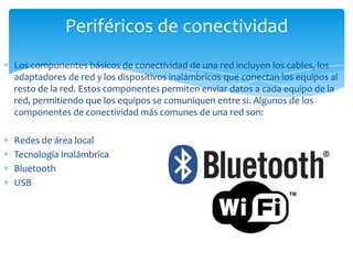 Periféricos de conectividad
Los componentes básicos de conectividad de una red incluyen los cables, los
adaptadores de red y los dispositivos inalámbricos que conectan los equipos al
resto de la red. Estos componentes permiten enviar datos a cada equipo de la
red, permitiendo que los equipos se comuniquen entre si. Algunos de los
componentes de conectividad más comunes de una red son:

Redes de área local
Tecnología Inalámbrica
Bluetooth
USB
 