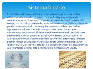 Sistema binario
Es un sistema de numeración en el que los números se representan
utilizando solamente las cifras cero y uno. Es el que se utiliza en las
computadoras, debido a que trabajan internamente con dos niveles de
voltaje, por lo cual su sistema de numeración natural es el sistema binario.
puede ser representado por cualquier secuencia de bits que suelen
representar cualquier mecanismo capaz de estar en dos estados
mutuamente excluyentes. El valor numérico representado en cada caso
depende del valor asignado a cada símbolo. En una computadora, los
valores numéricos pueden representar dos voltajes diferentes; también
pueden indicar polaridades magnéticas sobre un disco magnético. Un
"positivo", "sí", o "sobre el estado" no es necesariamente el equivalente al
valor numérico de uno; esto depende de la nomenclatura usada.
 