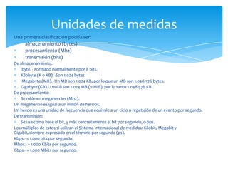 Unidades de medidas
Una primera clasificación podría ser:
     almacenamiento (bytes)
     procesamiento (Mhz)
     transmisión (bits)
De almacenamiento:
    byte. - Formado normalmente por 8 bits.
    Kilobyte (K o KB). -Son 1.024 bytes.
    Megabyte (MB). -Un MB son 1.024 KB, por lo que un MB son 1.048.576 bytes.
    Gigabyte (GB).- Un GB son 1.024 MB (o MiB), por lo tanto 1.048.576 KB.
De procesamiento:
    Se mide en megahercios (Mhz).
Un megahercio es igual a un millón de hercios.
Un hercio es una unidad de frecuencia que equivale a un ciclo o repetición de un evento por segundo.
De transmisión:
    Se usa como base el bit, y más concretamente el bit por segundo, o bps.
Los múltiplos de estos si utilizan el Sistema Internacional de medidas: Kilobit, Megabit y
Gigabit, siempre expresado en el término por segundo (ps).
Kbps.- = 1.000 bits por segundo.
Mbps.- = 1.000 Kbits por segundo.
Gbps.- = 1.000 Mbits por segundo.
 