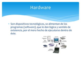Hardware


Son dispositivos tecnológicos, se alimentan de los
programas (software), que le dan lógica y sentido de
existencia, por el mero hecho de ejecutarse dentro de
éste.
 