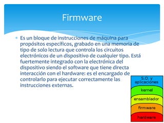 Firmware
Es un bloque de instrucciones de máquina para
propósitos específicos, grabado en una memoria de
tipo de solo lectura que controla los circuitos
electrónicos de un dispositivo de cualquier tipo. Está
fuertemente integrado con la electrónica del
dispositivo siendo el software que tiene directa
interacción con el hardware: es el encargado de
controlarlo para ejecutar correctamente las
instrucciones externas.
 