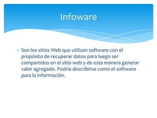 Infoware


Son los sitios Web que utilizan software con el
propósito de recuperar datos para luego ser
compartidos en el sitio web y de esta manera generar
valor agregado. Podría describirse como el software
para la información.
 