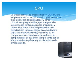 CPU
La unidad central de procesamiento, UCP o CPU o
simplemente el procesador o microprocesador, es
el componente del computador y otros
dispositivos programables, que interpreta las
instrucciones contenidas en los programas y
procesa los datos. Los CPU proporcionan la
característica fundamental de la computadora
digital (la programabilidad) y son uno de los
componentes necesarios encontrados en las
computadoras de cualquier tiempo, junto con el
almacenamiento primario y los dispositivos de
entrada/salida.
 