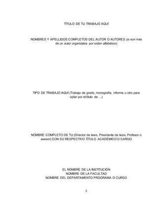 2
TÍTULO DE TU TRABAJO AQUÍ
NOMBRES Y APELLIDOS COMPLETOS DEL AUTOR O AUTORES (si son más
de un autor organízalos por orden alfabético)
TIPO DE TRABAJO AQUÍ (Trabajo de grado, monografía, informe u otro para
optar por el título de….)
NOMBRE COMPLETO DE TU (Director de tesis, Presidente de tesis, Profesor o
asesor) CON SU RESPECTIVO TÍTULO ACADÉMICO O CARGO
EL NOMBRE DE LA INSTITUCIÓN
NOMBRE DE LA FACULTAD
NOMBRE DEL DEPARTAMENTO PROGRAMA O CURSO
 
