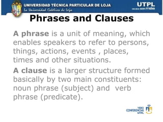 Phrases and Clauses A phrase  is a unit of meaning, which enables speakers to refer to persons, things, actions, events , places, times and other situations. A clause  is a larger structure formed basically by two main constituents:  noun phrase (subject) and  verb phrase (predicate). 