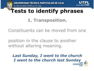 Tests to identify phrases 1. Transposition. Constituents can be moved from one  position in the clause to another  without altering meaning. Last Sunday, I went to the church I went to the church last Sunday 