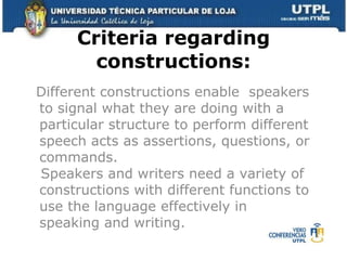 Criteria regarding constructions: Different constructions enable  speakers to signal what they are doing with a particular structure to perform different speech acts as assertions, questions, or commands.   Speakers and writers need a variety of constructions with different functions to use the language effectively in speaking and writing. 