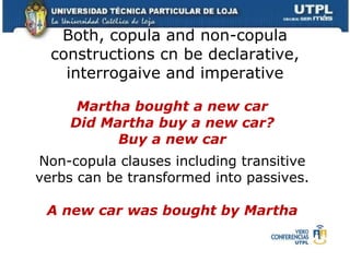 Both, copula and non-copula constructions cn be declarative, interrogaive and imperative Martha bought a new car Did Martha buy a new car? Buy a new car Non-copula clauses including transitive verbs can be transformed into passives. A new car was bought by Martha 