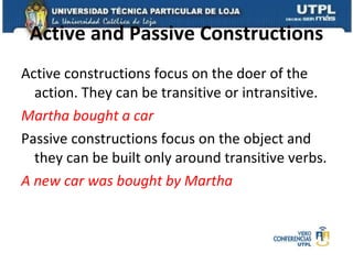 Active and Passive Constructions Active constructions focus on the doer of the action. They can be transitive or intransitive. Martha bought a car Passive constructions focus on the object and they can be built only around transitive verbs. A new car was bought by Martha 