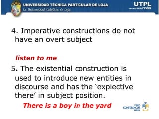 4. Imperative constructions do not have an overt subject listen to me  5 .  The existential construction is used to introduce new entities in discourse and has the ‘explective there’ in subject position.   There is a boy in the yard 
