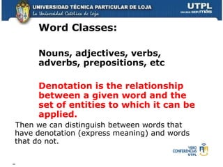 Word Classes:  Nouns, adjectives, verbs, adverbs, prepositions, etc Denotation is the relationship between a given word and the set of entities to which it can be applied. Then we can distinguish between words that have denotation (express meaning) and words that do not. 