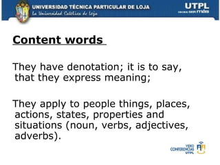 Content words  They have denotation; it is to say, that they express meaning;  They apply to people things, places, actions, states, properties and situations (noun, verbs, adjectives, adverbs). 