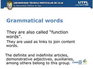 Grammatical words  They   are also called “function  words”. They are used as links to join content words. The definite and indefinite articles, demonstrative adjectives, auxiliaries, among others belong to this group. 