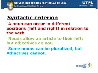 Syntactic criterion A noun can occur in different positions (left and right) in relation to the verb   Nouns allow an article to their left; but adjectives do not. Some nouns can be pluralized, but Adjectives cannot. 