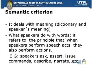 Semantic criterion It deals with meaning (dictionary and speaker´s meaning)  What speakers do with words; it refers to  the principle that ‘when speakers perform speech acts, they also perform actions. E.G: speakers ask, assert, issue commands, describe, narrate, etc.  