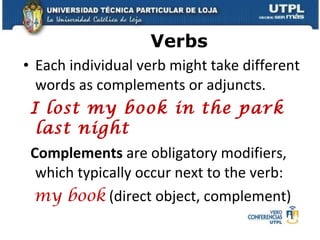 Verbs Each individual verb might take different words as complements or adjuncts. I lost my book in the park last night Complements  are obligatory modifiers, which typically occur next to the verb: my book   (direct object, complement) 
