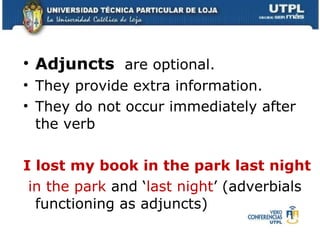 Adjuncts  are optional.  They provide extra information. They do not occur immediately after the verb I lost my book in the park last night in the park  and  ‘ last night ’ (adverbials functioning as adjuncts) 