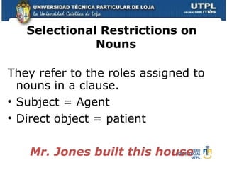 Selectional Restrictions on Nouns They refer to the roles assigned to nouns in a clause. Subject = Agent Direct object = patient Mr. Jones built this house 