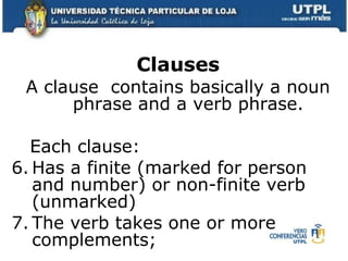 Clauses A clause  contains basically a noun phrase and a verb phrase. Each clause: Has a finite (marked for person and number) or non-finite verb (unmarked) The verb takes one or more complements; 