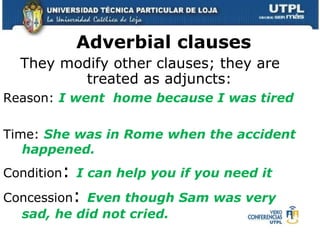 Adverbial clauses  They modify other clauses; they are treated as adjuncts: Reason:  I went  home because I was tired Time:  She was in Rome when the accident happened. Condition :  I can help you if you need it Concession :  Even though Sam was very sad, he did not cried. 