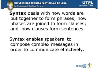 Syntax  deals with how words are put together to form phrases; how phases are joined to form clauses; and  how clauses form sentences. Syntax enables speakers  to compose complex messages in order to communicate effectively. 