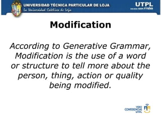 Modification According to Generative Grammar, Modification is the use of a word or structure to tell more about the person, thing, action or quality being modified. 