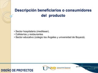 Descripción beneficiarios o consumidores
del producto

• Sector hospitalario (medilaser).
• Cafeterías y restaurantes
• Sector educativo (colegio los Ángeles y universidad de Boyacá).

DISEÑO DE PROYECTOS

 