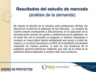 Resultados del estudio de mercado
(análisis de la demanda)
Se calculo el tamaño de la muestra para poblaciones infinitas (se
desconoce el total de la población de los Muiscas). La muestra de
nuestro estudio corresponde a 200 personas, en la aplicación de la
encuesta para conocer los gustos y preferencias de la población, en
el inciso tres de la encuesta se pregunto si estarían dispuestos a
comprar un nuevo jabón liquido antibacterial que ayuda a cuidar las
manos y a un precio económico y el 82% de la población encuestada
respondió de manera positiva, si esta es una tendencia de la
población general estaríamos hablando que más de la mitad de la
población estaría dispuesta a comprar este nuevo producto.

DISEÑO DE PROYECTOS

 
