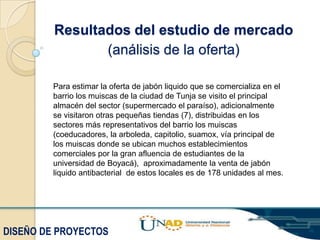 Resultados del estudio de mercado
(análisis de la oferta)
Para estimar la oferta de jabón liquido que se comercializa en el
barrio los muiscas de la ciudad de Tunja se visito el principal
almacén del sector (supermercado el paraíso), adicionalmente
se visitaron otras pequeñas tiendas (7), distribuidas en los
sectores más representativos del barrio los muiscas
(coeducadores, la arboleda, capitolio, suamox, vía principal de
los muiscas donde se ubican muchos establecimientos
comerciales por la gran afluencia de estudiantes de la
universidad de Boyacá), aproximadamente la venta de jabón
liquido antibacterial de estos locales es de 178 unidades al mes.

DISEÑO DE PROYECTOS

 