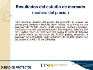 Resultados del estudio de mercado
(análisis del precio )
Para hacer el análisis del precio del producto se suman los
costos para producir 4 litros de jabón liquido, lo cual nos da una
inversión de 22.000 pesos (soda caustica, aceites vegetales,
fragancias y tarros con dispensador). Por lo que un tarro de 500
cm3, podría tener un valor de 9.000 pesos, la venta de 8 tarros
de jabón daría un resultado de 72.000 pesos, restando la
inversión se obtendrían unas utilidades de 50.000 pesos que
equivalen a un 69.4 % de utilidades.

DISEÑO DE PROYECTOS

 