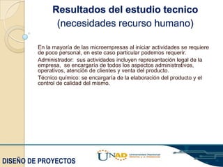 Resultados del estudio tecnico
(necesidades recurso humano)
En la mayoría de las microempresas al iniciar actividades se requiere
de poco personal, en este caso particular podemos requerir.
Administrador: sus actividades incluyen representación legal de la
empresa, se encargaría de todos los aspectos administrativos,
operativos, atención de clientes y venta del producto.
Técnico químico: se encargaría de la elaboración del producto y el
control de calidad del mismo.

DISEÑO DE PROYECTOS

 