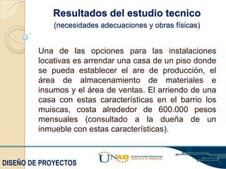 Resultados del estudio tecnico
(necesidades adecuaciones y obras físicas)

Una de las opciones para las instalaciones
locativas es arrendar una casa de un piso donde
se pueda establecer el are de producción, el
área de almacenamiento de materiales e
insumos y el área de ventas. El arriendo de una
casa con estas características en el barrio los
muiscas, costa alrededor de 600.000 pesos
mensuales (consultado a la dueña de un
inmueble con estas características).

DISEÑO DE PROYECTOS

 