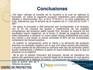 Conclusiones
•

Se logro calcular el tamaño de la muestra a la cual se aplicara la
encuesta, se utilizo la siguiente ecuación estadística para poblaciones
infinitas o desconocidas: Así, si K=2, P=Q=0.5 y un error estadístico es
0.05, obtenemos que el tamaño de la muestra es n= (1x0.5x0.5)/ 0.052 =
200 7
• Se aplico la encuesta a 200 personas que corresponden a la muestra,
con el fin de conocer los gustos y preferencias de los posibles
compradores del producto jabón líquido fruit. Aunque la mayoría de los
resultados fueron negativos, en el inciso 3, donde se pregunta sobre si
están dispuestos a comprar un nuevo jabón líquido antibacterial que cuide
sus manos y que tenga un precio accesible el 82% de los encuestados
contestaron de manera positiva.
• Al realizar la comparación entre la oferta y la demanda del producto
tenemos un resultado negativo por lo que nos indica exceso del producto,
o el poco interés de las personas en comprar este tipo de productos (jabón
líquido antibacterial y prefieren el jabón en barra tradicional), por lo que el
proyecto no es objetivo.
• Se lo gro el estudio financiero del proyecto, donde se calcularon los
gastos pre operativos para la creación legal de la empresa, lo cual genera
una inversión de 4 millones de pesos. La proyección de gastos operativos
para el primer año de funcionamiento del proyecto, es de 44.616.000
millones de pesos.

DISEÑO DE PROYECTOS

 